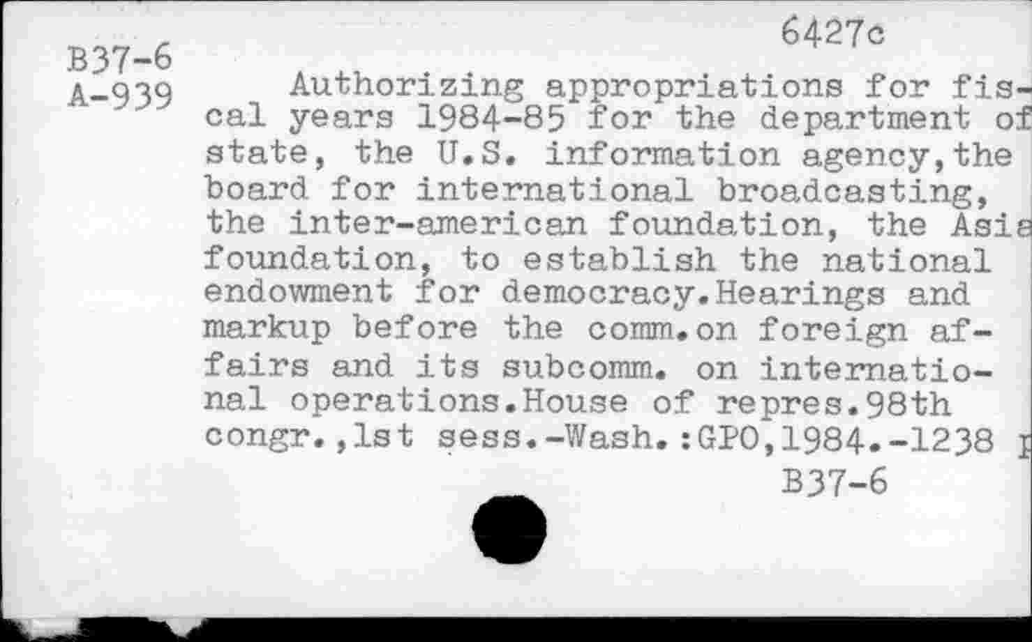 ﻿B37-6
A-939
6427c
Authorizing appropriations for fis cal years 1984-85 for the department o state, the U.S. information agency,the board for international broadcasting, the inter-american foundation, the Asi foundation, to establish the national endowment for democracy.Hearings and markup before the comm.on foreign affairs and its subcomm, on international operations.House of repres.98th congr.,1st sess.-Wash.:GPO,1984.-1238
B37-6